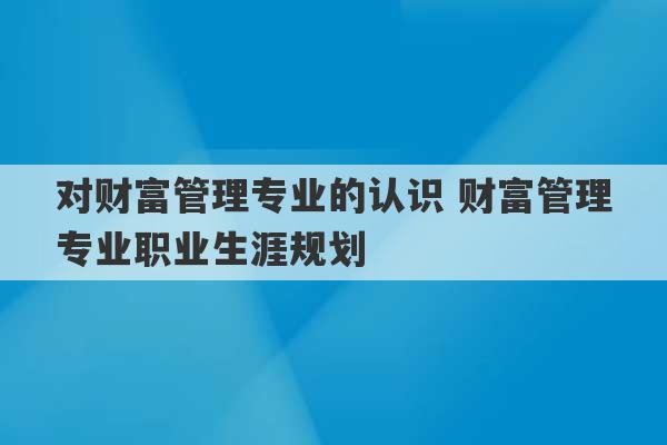 对财富管理专业的认识 财富管理专业职业生涯规划