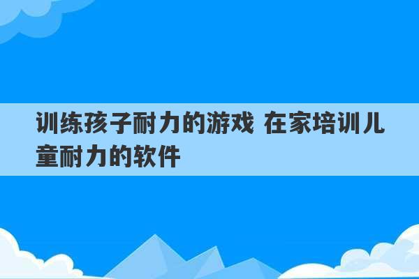 训练孩子耐力的游戏 在家培训儿童耐力的软件