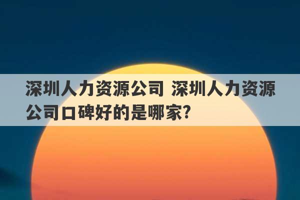 深圳人力资源公司 深圳人力资源公司口碑好的是哪家?