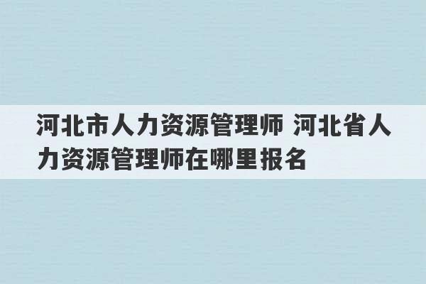 河北市人力资源管理师 河北省人力资源管理师在哪里报名