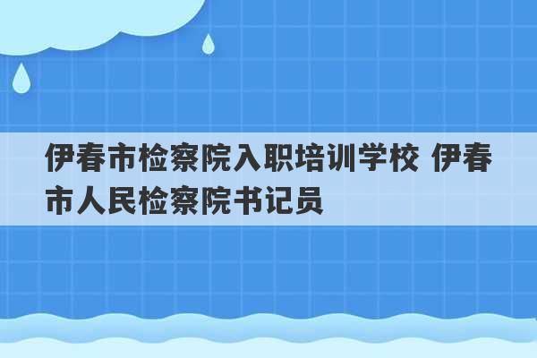 伊春市检察院入职培训学校 伊春市人民检察院书记员