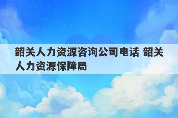 韶关人力资源咨询公司电话 韶关人力资源保障局