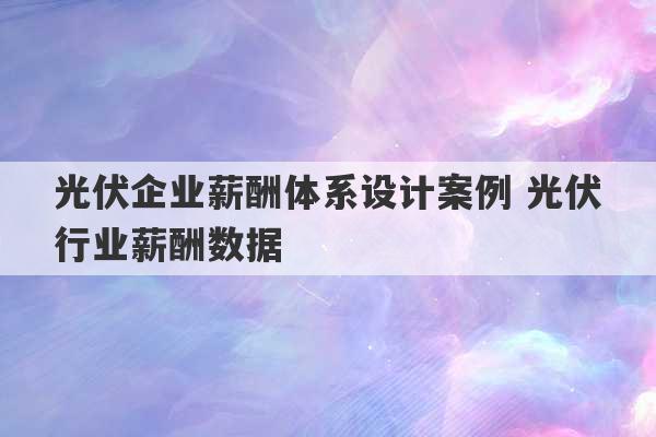 光伏企业薪酬体系设计案例 光伏行业薪酬数据