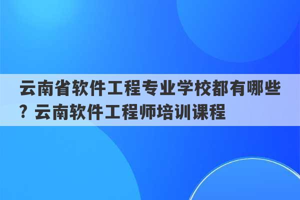 云南省软件工程专业学校都有哪些? 云南软件工程师培训课程