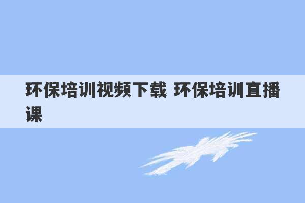 环保培训视频下载 环保培训直播课