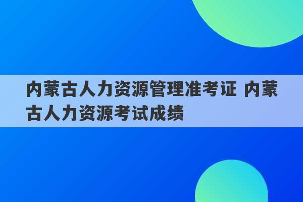 内蒙古人力资源管理准考证 内蒙古人力资源考试成绩