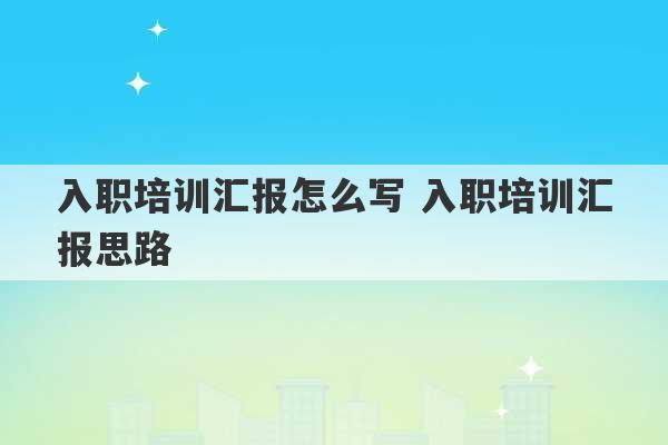 入职培训汇报怎么写 入职培训汇报思路