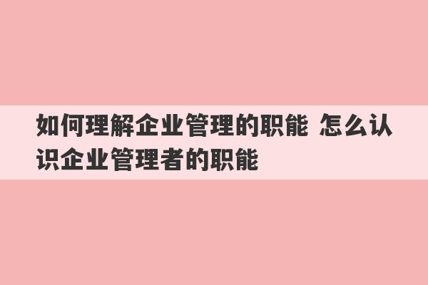 如何理解企业管理的职能 怎么认识企业管理者的职能