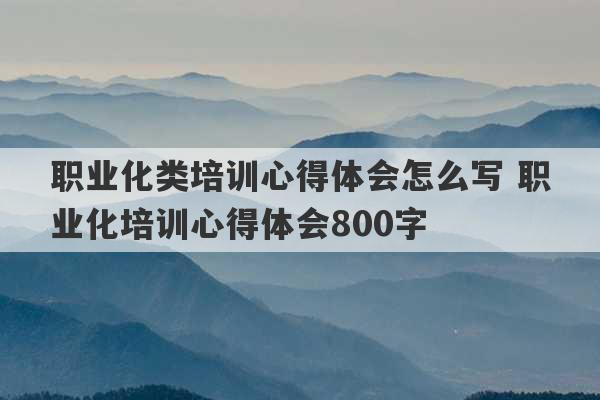 职业化类培训心得体会怎么写 职业化培训心得体会800字