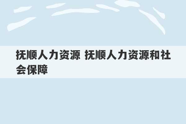 抚顺人力资源 抚顺人力资源和社会保障