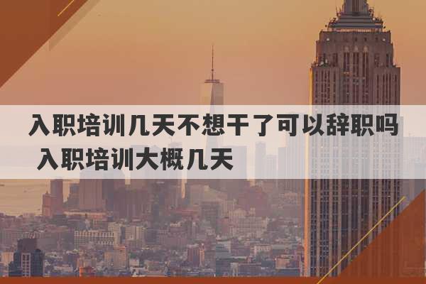 入职培训几天不想干了可以辞职吗 入职培训大概几天