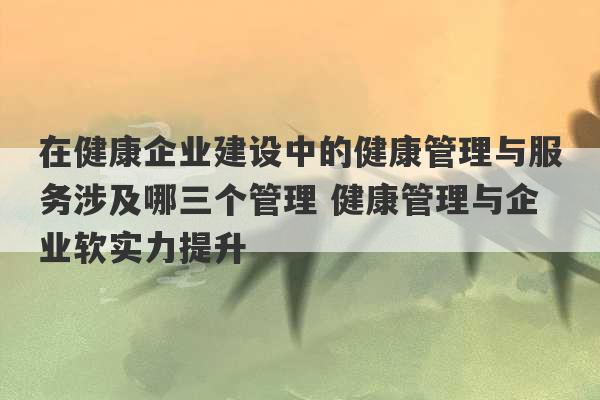 在健康企业建设中的健康管理与服务涉及哪三个管理 健康管理与企业软实力提升