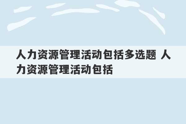 人力资源管理活动包括多选题 人力资源管理活动包括