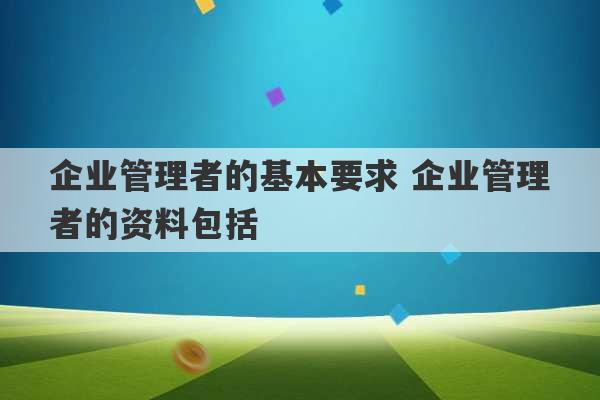 企业管理者的基本要求 企业管理者的资料包括