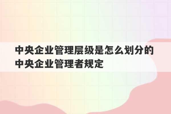 中央企业管理层级是怎么划分的 中央企业管理者规定