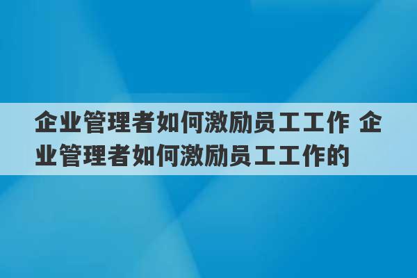 企业管理者如何激励员工工作 企业管理者如何激励员工工作的