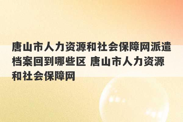 唐山市人力资源和社会保障网派遣档案回到哪些区 唐山市人力资源和社会保障网