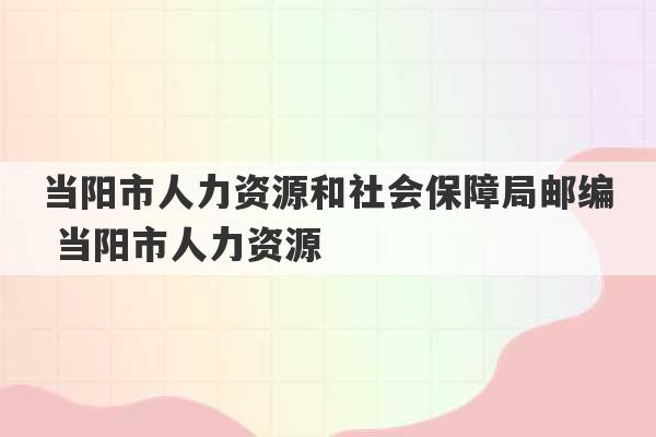 当阳市人力资源和社会保障局邮编 当阳市人力资源