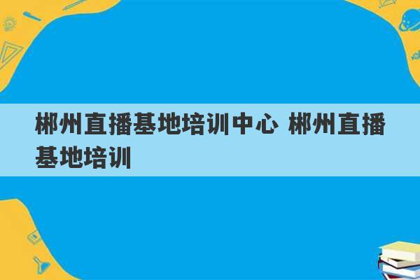 郴州直播基地培训中心 郴州直播基地培训