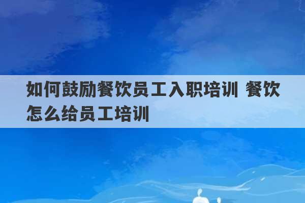 如何鼓励餐饮员工入职培训 餐饮怎么给员工培训