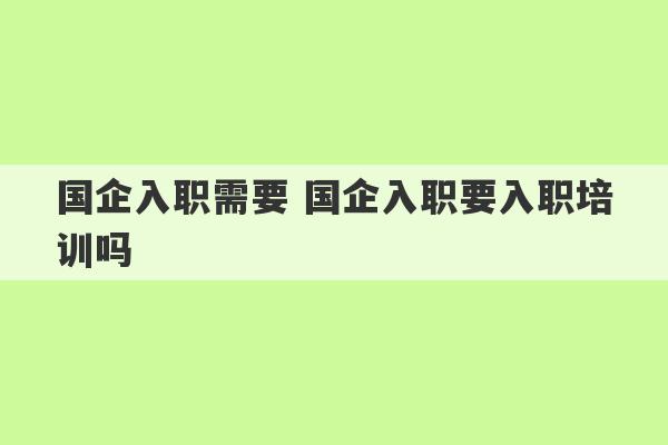 国企入职需要 国企入职要入职培训吗