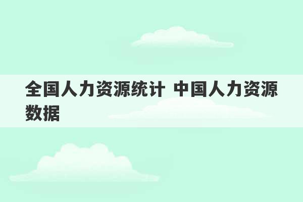 全国人力资源统计 中国人力资源数据