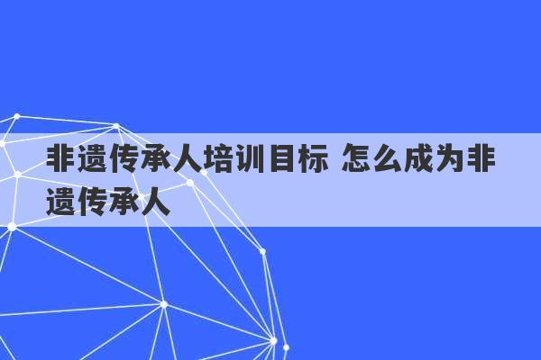 非遗传承人培训目标 怎么成为非遗传承人