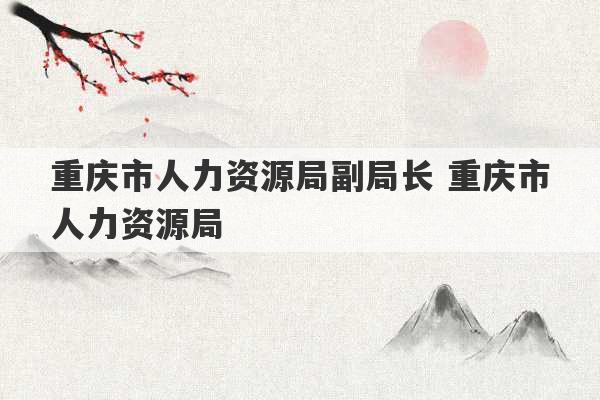 重庆市人力资源局副局长 重庆市人力资源局