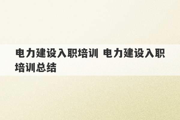 电力建设入职培训 电力建设入职培训总结