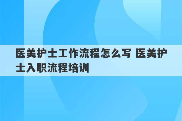 医美护士工作流程怎么写 医美护士入职流程培训