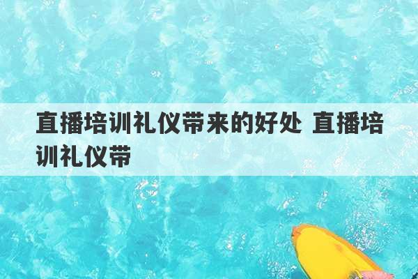 直播培训礼仪带来的好处 直播培训礼仪带