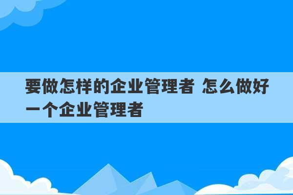 要做怎样的企业管理者 怎么做好一个企业管理者