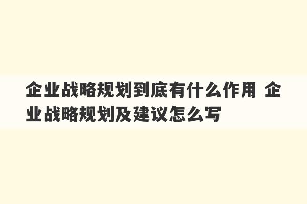 企业战略规划到底有什么作用 企业战略规划及建议怎么写