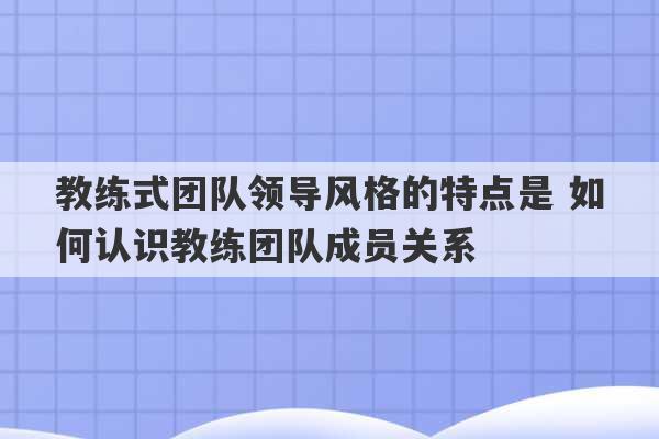 教练式团队领导风格的特点是 如何认识教练团队成员关系