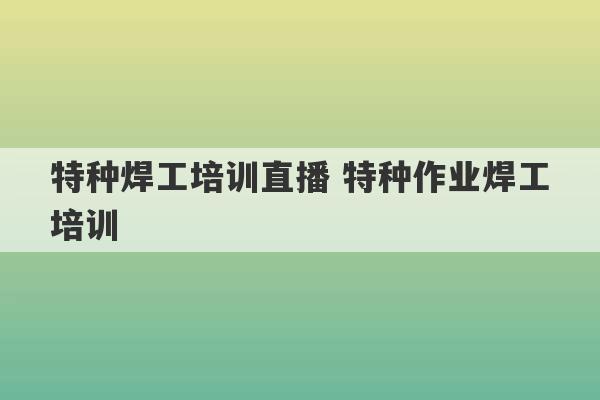 特种焊工培训直播 特种作业焊工培训