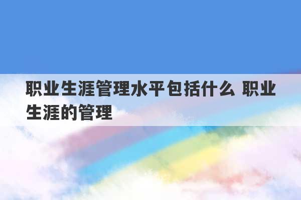 职业生涯管理水平包括什么 职业生涯的管理