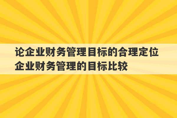 论企业财务管理目标的合理定位 企业财务管理的目标比较