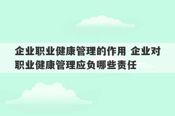 企业职业健康管理的作用 企业对职业健康管理应负哪些责任