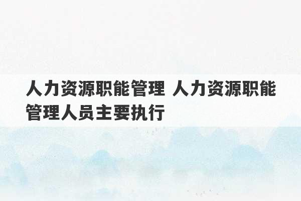 人力资源职能管理 人力资源职能管理人员主要执行