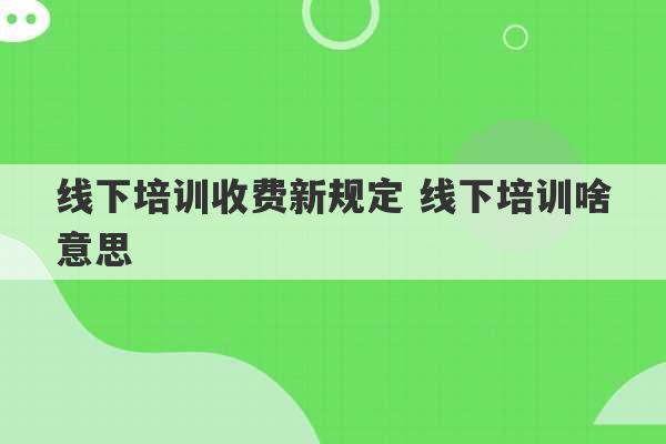 线下培训收费新规定 线下培训啥意思