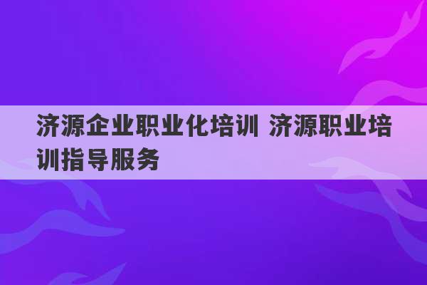 济源企业职业化培训 济源职业培训指导服务