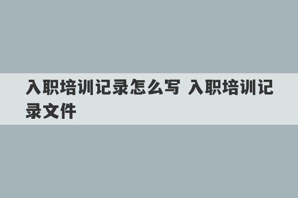 入职培训记录怎么写 入职培训记录文件