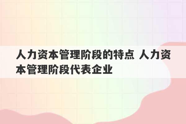 人力资本管理阶段的特点 人力资本管理阶段代表企业