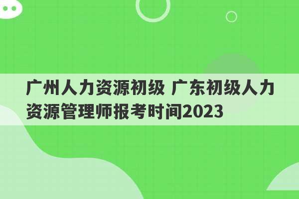 广州人力资源初级 广东初级人力资源管理师报考时间2023
