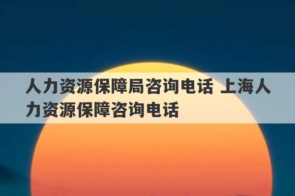 人力资源保障局咨询电话 上海人力资源保障咨询电话