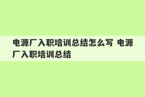 电源厂入职培训总结怎么写 电源厂入职培训总结