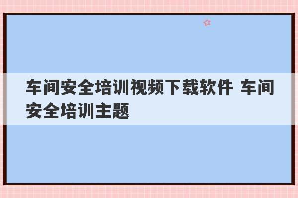 车间安全培训视频下载软件 车间安全培训主题