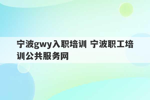 宁波gwy入职培训 宁波职工培训公共服务网