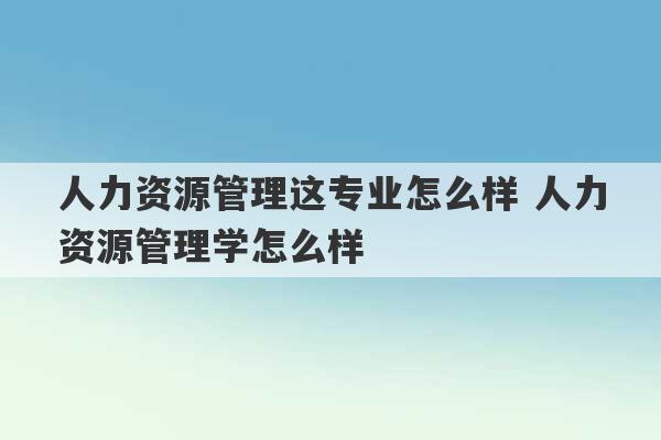 人力资源管理这专业怎么样 人力资源管理学怎么样