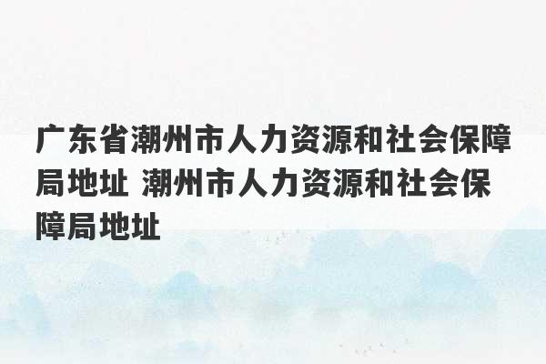 广东省潮州市人力资源和社会保障局地址 潮州市人力资源和社会保障局地址